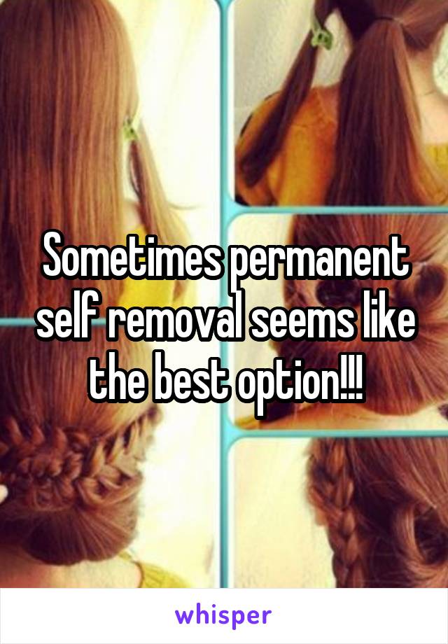 Sometimes permanent self removal seems like the best option!!!