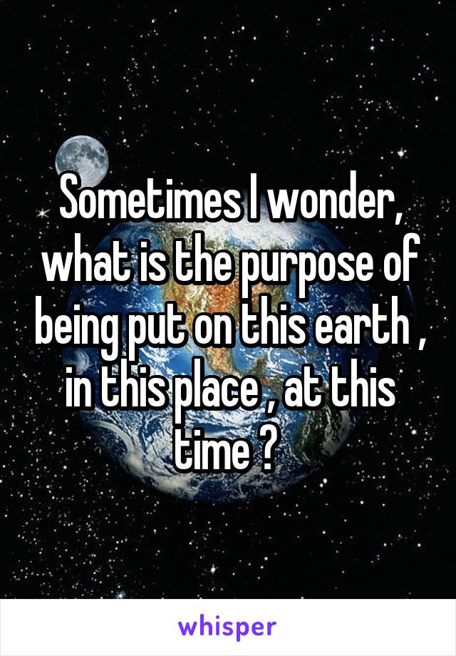 Sometimes I wonder, what is the purpose of being put on this earth , in this place , at this time ? 