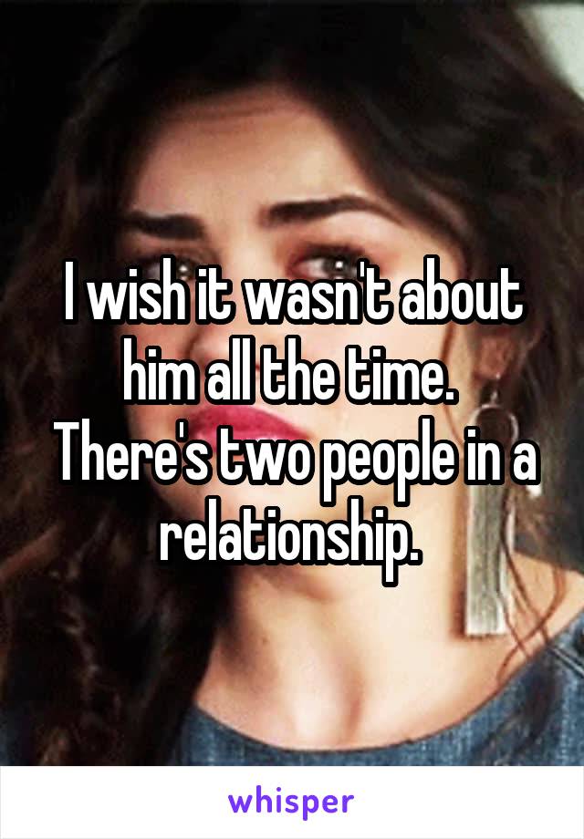 I wish it wasn't about him all the time. 
There's two people in a relationship. 