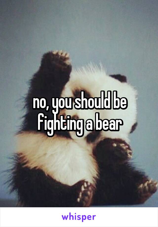 no, you should be fighting a bear