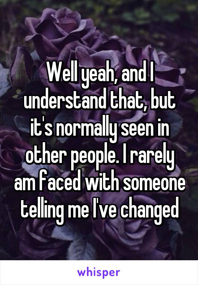 Well yeah, and I understand that, but it's normally seen in other people. I rarely am faced with someone telling me I've changed