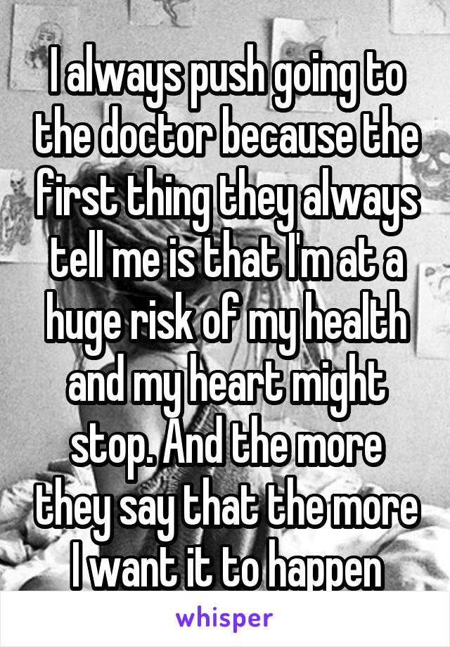 I always push going to the doctor because the first thing they always tell me is that I'm at a huge risk of my health and my heart might stop. And the more they say that the more I want it to happen