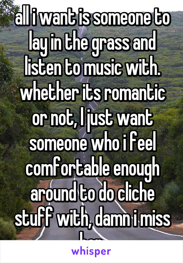 all i want is someone to lay in the grass and listen to music with. whether its romantic or not, I just want someone who i feel comfortable enough around to do cliche stuff with, damn i miss her.