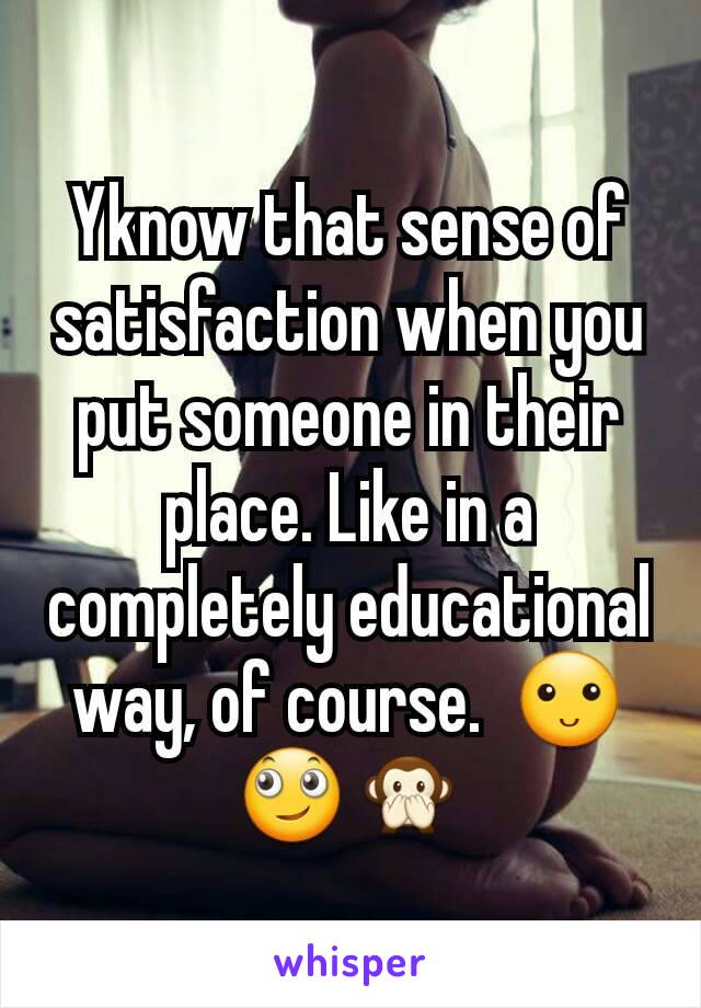 Yknow that sense of satisfaction when you put someone in their place. Like in a completely educational way, of course.  🙂🙄🙊