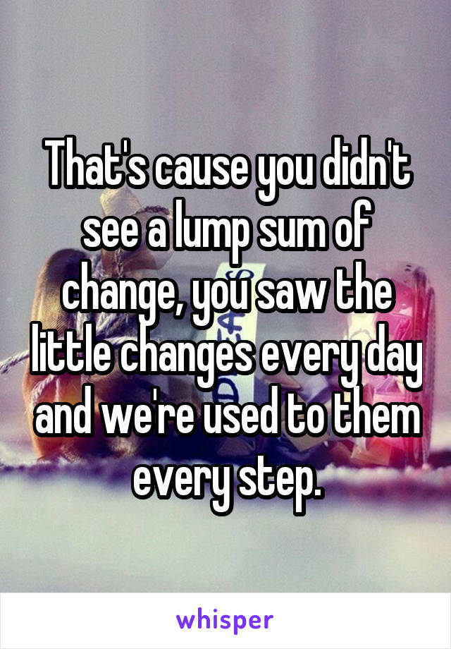 That's cause you didn't see a lump sum of change, you saw the little changes every day and we're used to them every step.