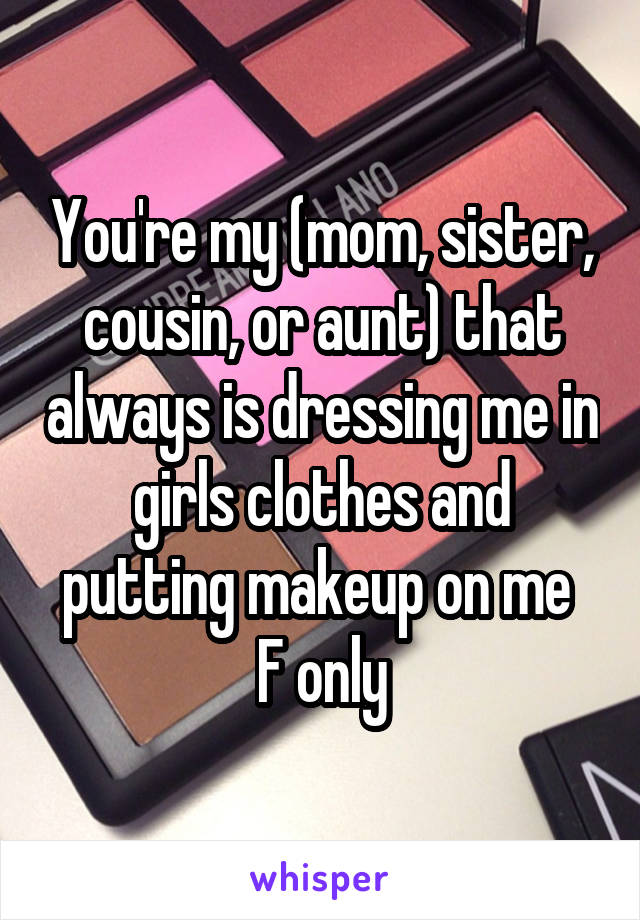 You're my (mom, sister, cousin, or aunt) that always is dressing me in girls clothes and putting makeup on me 
F only