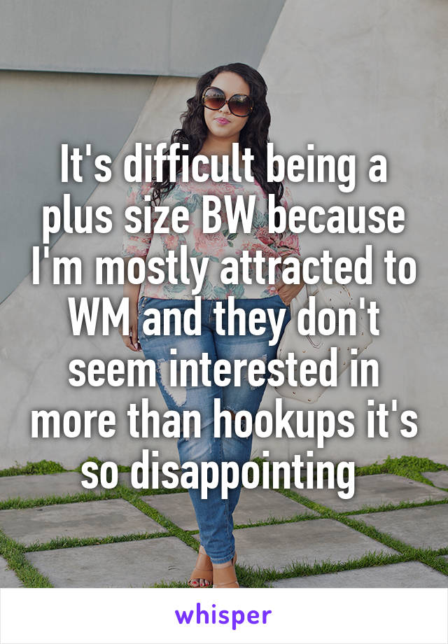 It's difficult being a plus size BW because I'm mostly attracted to WM and they don't seem interested in more than hookups it's so disappointing 