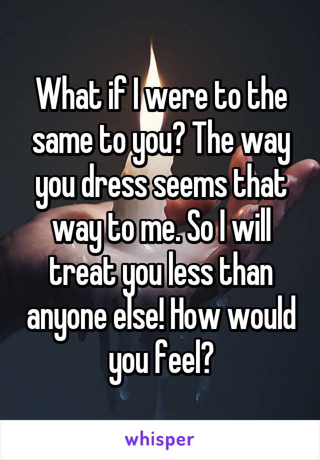 What if I were to the same to you? The way you dress seems that way to me. So I will treat you less than anyone else! How would you feel?