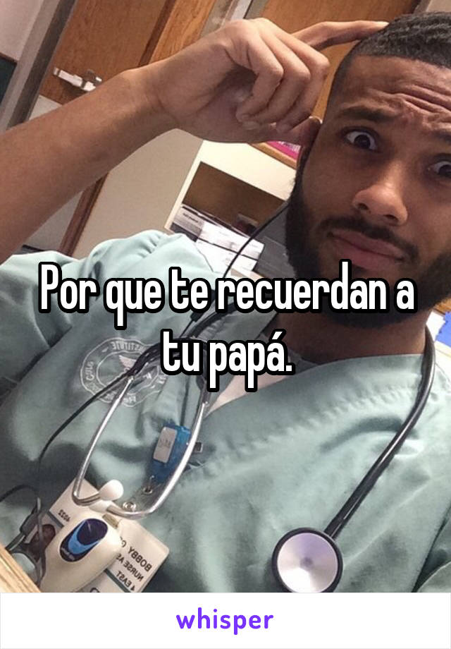 Por que te recuerdan a tu papá.