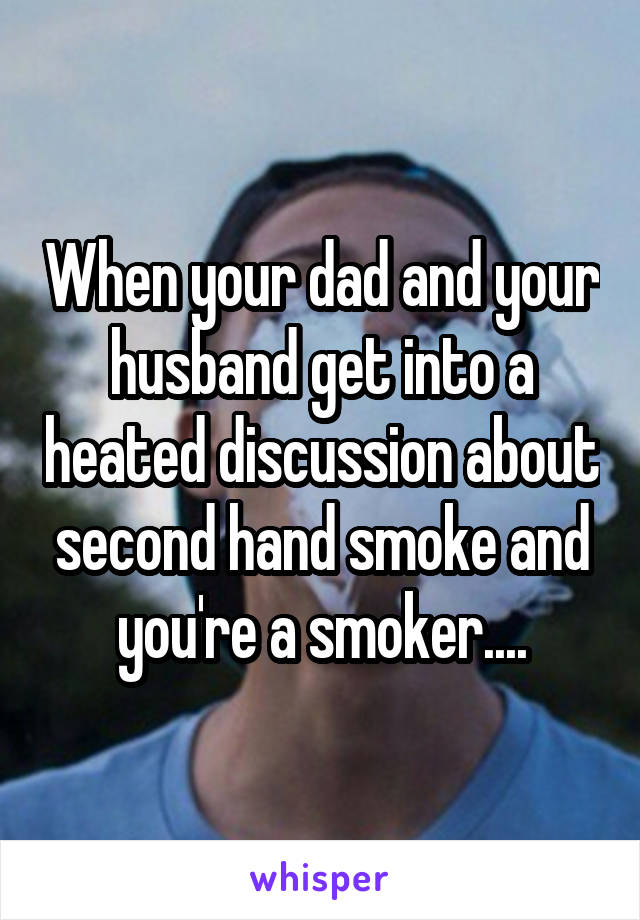 When your dad and your husband get into a heated discussion about second hand smoke and you're a smoker....