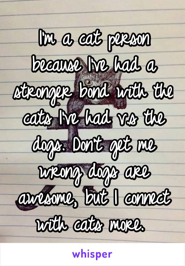 I'm a cat person because I've had a stronger bond with the cats I've had v.s the dogs. Don't get me wrong dogs are awesome, but I connect with cats more. 