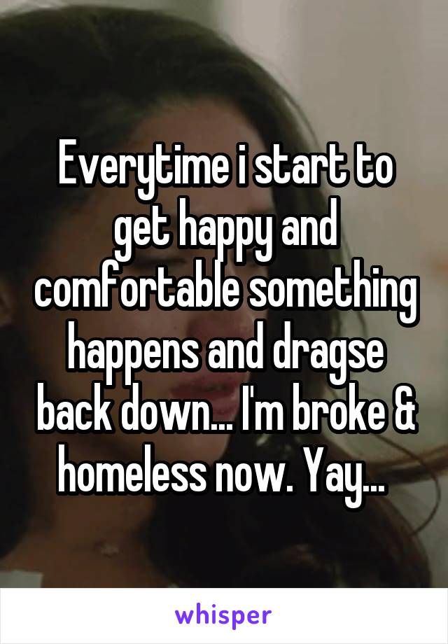 Everytime i start to get happy and comfortable something happens and dragse back down... I'm broke & homeless now. Yay... 