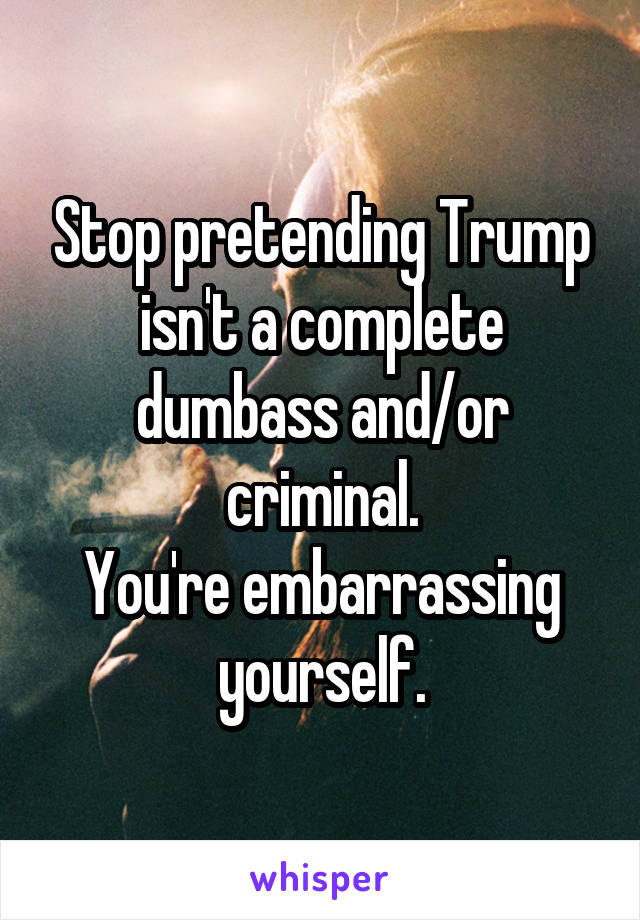 Stop pretending Trump isn't a complete dumbass and/or criminal.
You're embarrassing yourself.