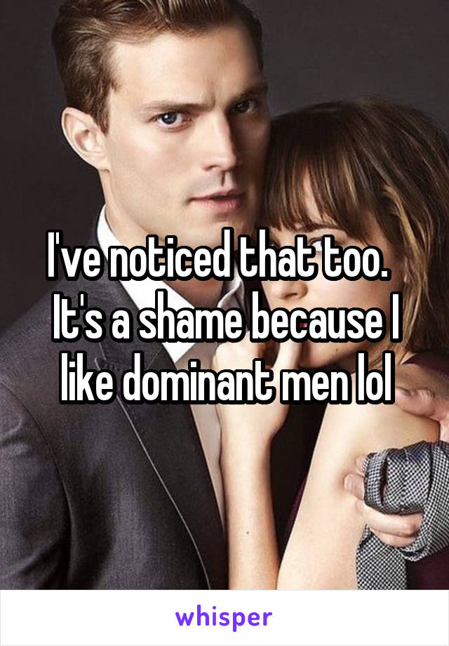 I've noticed that too.   It's a shame because I like dominant men lol