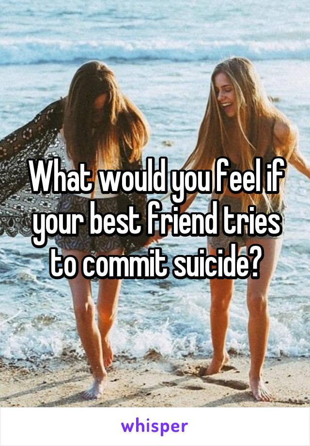 What would you feel if your best friend tries to commit suicide?