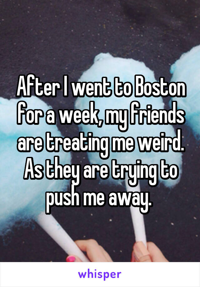 After I went to Boston for a week, my friends are treating me weird. As they are trying to push me away. 