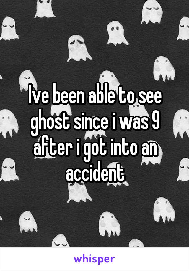 Ive been able to see ghost since i was 9 after i got into an accident