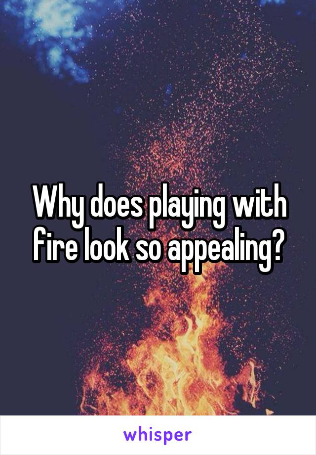 Why does playing with fire look so appealing?