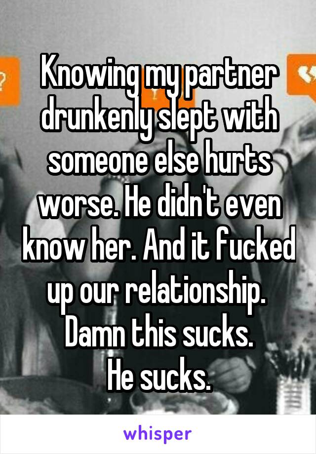 Knowing my partner drunkenly slept with someone else hurts worse. He didn't even know her. And it fucked up our relationship. 
Damn this sucks.
He sucks.