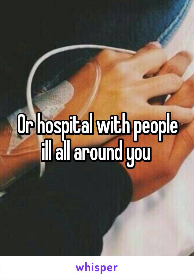 Or hospital with people ill all around you 