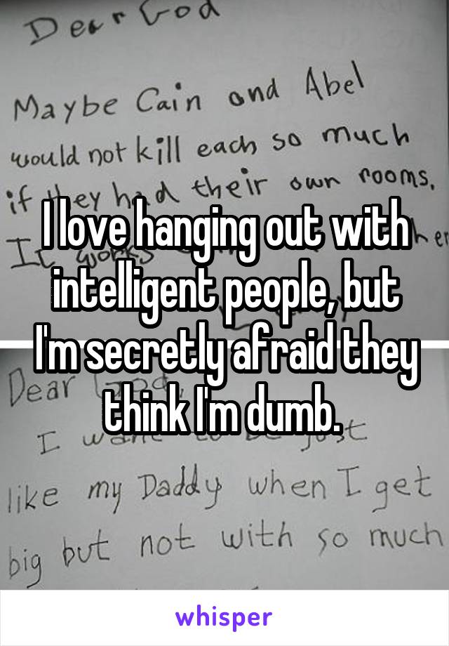 I love hanging out with intelligent people, but I'm secretly afraid they think I'm dumb. 