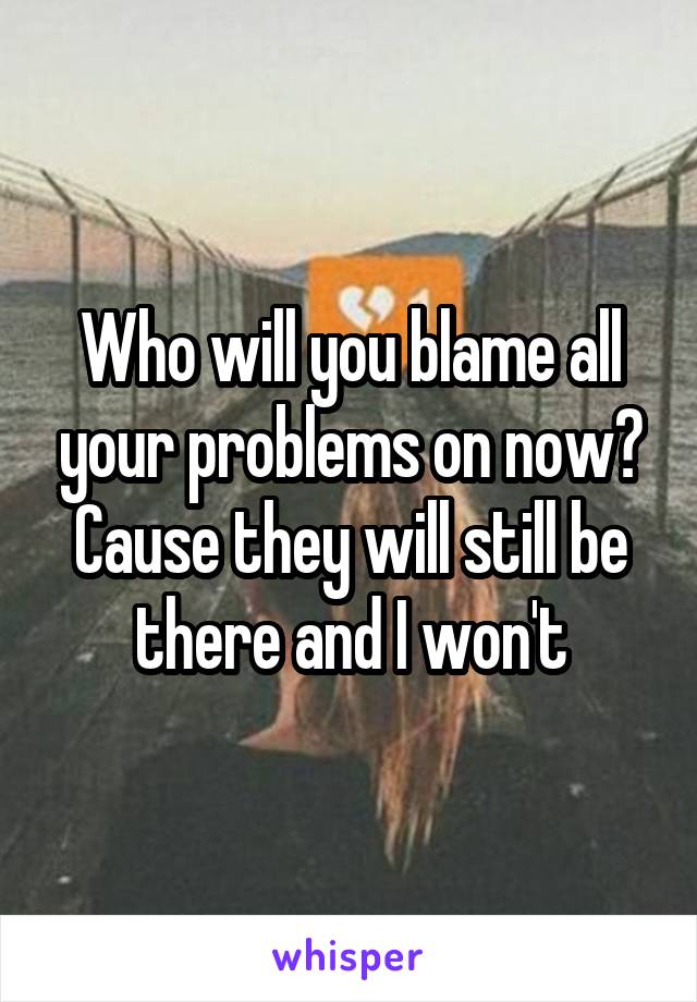 Who will you blame all your problems on now? Cause they will still be there and I won't