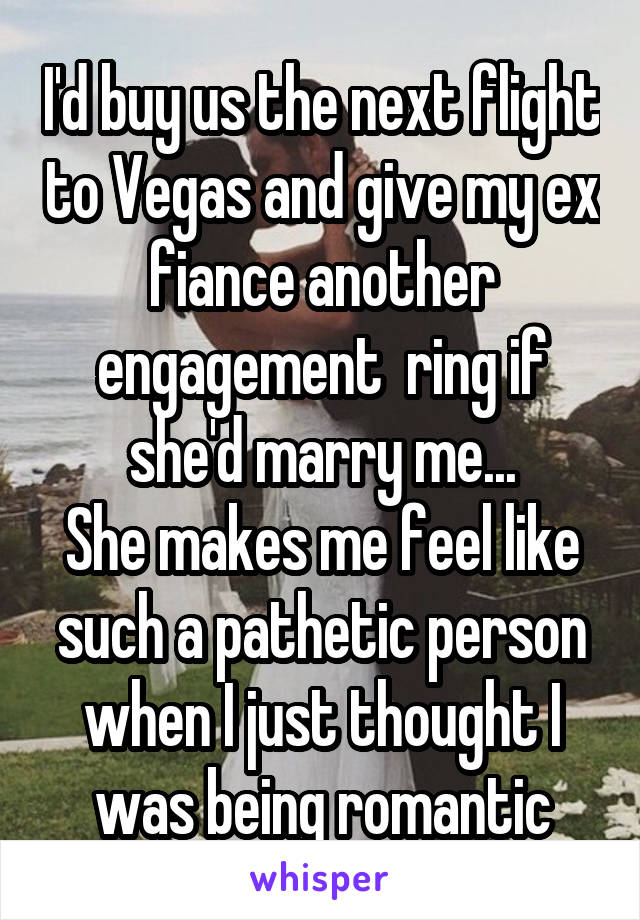  I'd buy us the next flight to Vegas and give my ex fiance another engagement  ring if she'd marry me...
She makes me feel like such a pathetic person when I just thought I was being romantic