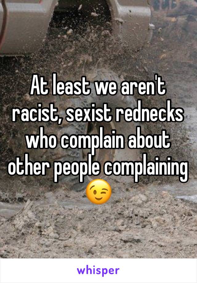 At least we aren't racist, sexist rednecks who complain about other people complaining 😉