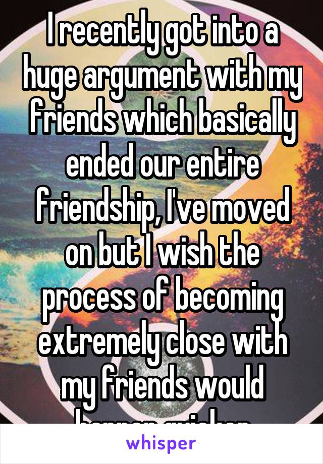 I recently got into a huge argument with my friends which basically ended our entire friendship, I've moved on but I wish the process of becoming extremely close with my friends would happen quicker