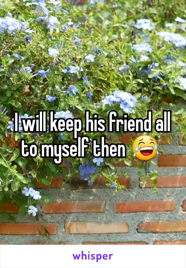 I will keep his friend all to myself then 😂 