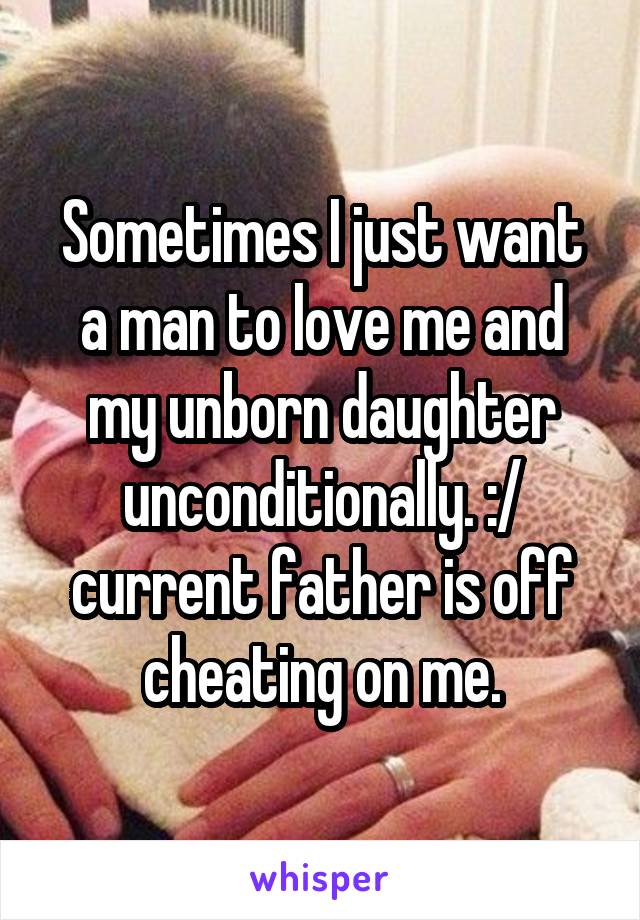 Sometimes I just want a man to love me and my unborn daughter unconditionally. :/ current father is off cheating on me.