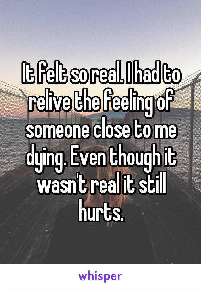 It felt so real. I had to relive the feeling of someone close to me dying. Even though it wasn't real it still hurts.