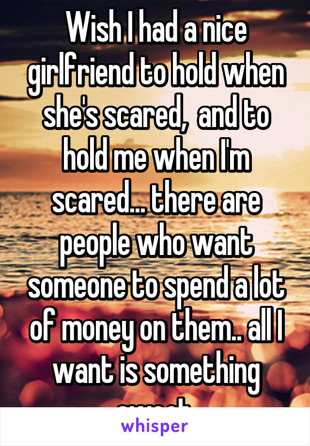 Wish I had a nice girlfriend to hold when she's scared,  and to hold me when I'm scared... there are people who want someone to spend a lot of money on them.. all I want is something sweet.