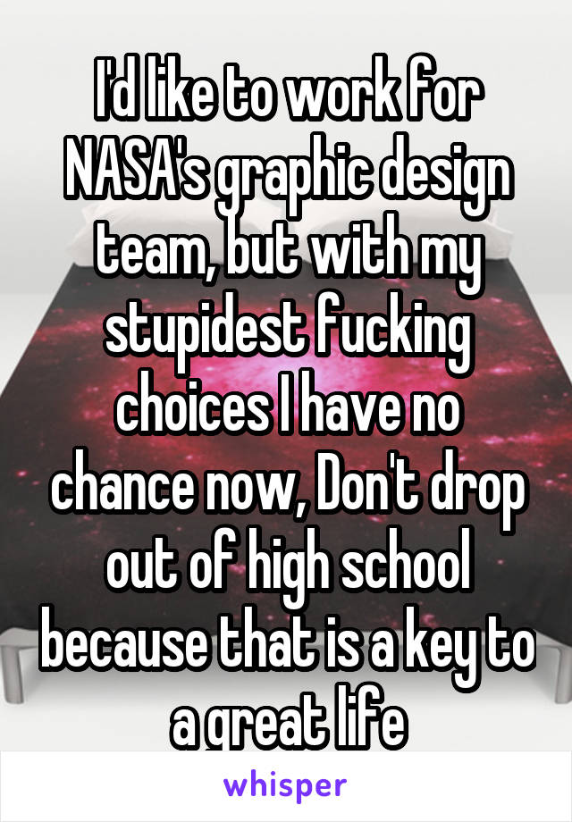 I'd like to work for NASA's graphic design team, but with my stupidest fucking choices I have no chance now, Don't drop out of high school because that is a key to a great life