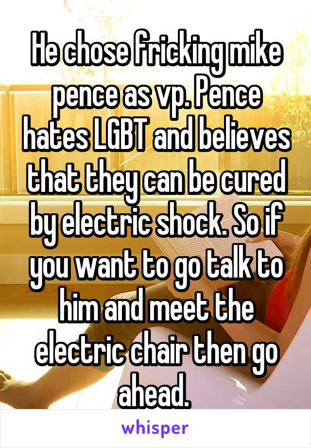 He chose fricking mike pence as vp. Pence hates LGBT and believes that they can be cured by electric shock. So if you want to go talk to him and meet the electric chair then go ahead. 