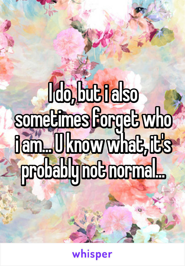 I do, but i also sometimes forget who i am... U know what, it's probably not normal...