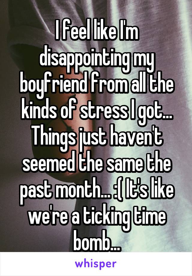 I feel like I'm disappointing my boyfriend from all the kinds of stress I got... Things just haven't seemed the same the past month... :( It's like we're a ticking time bomb...