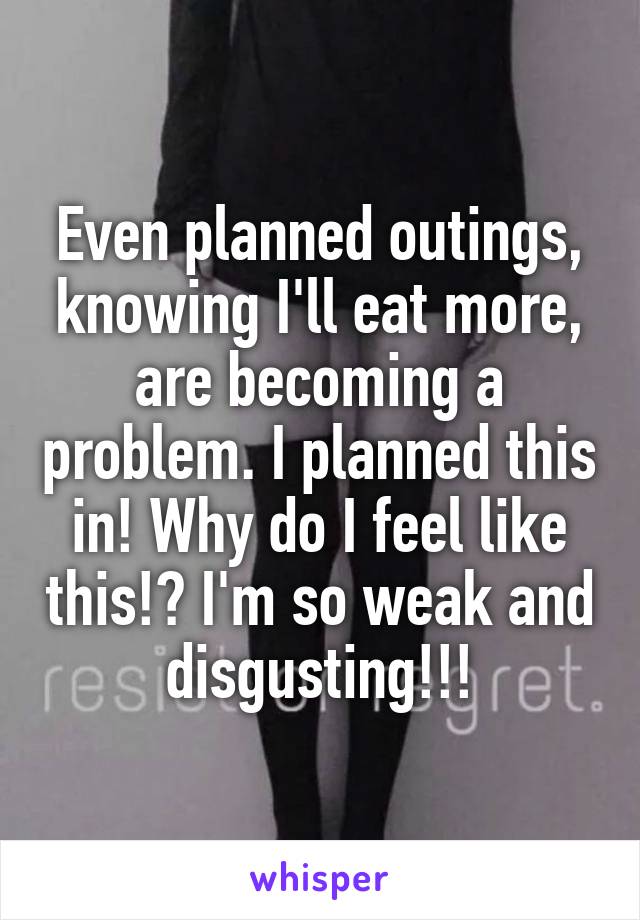  Even planned outings, knowing I'll eat more, are becoming a problem. I planned this in! Why do I feel like this!? I'm so weak and disgusting!!!