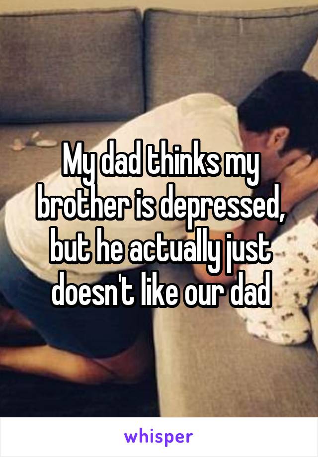 My dad thinks my brother is depressed, but he actually just doesn't like our dad