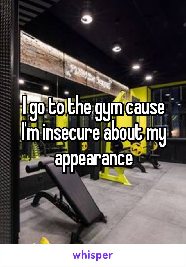 I go to the gym cause I'm insecure about my appearance