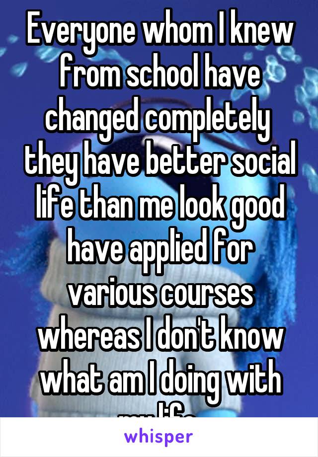 Everyone whom I knew from school have changed completely  they have better social life than me look good have applied for various courses whereas I don't know what am I doing with my life 