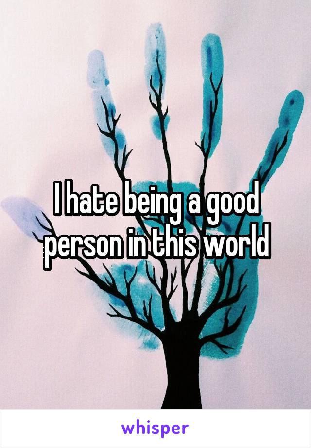 I hate being a good person in this world