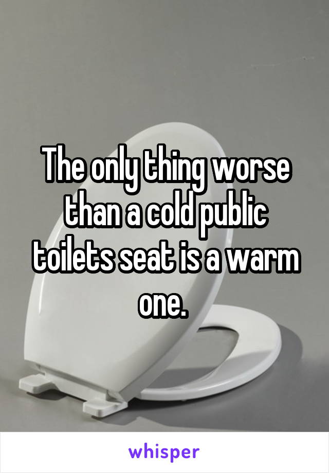 The only thing worse than a cold public toilets seat is a warm one. 