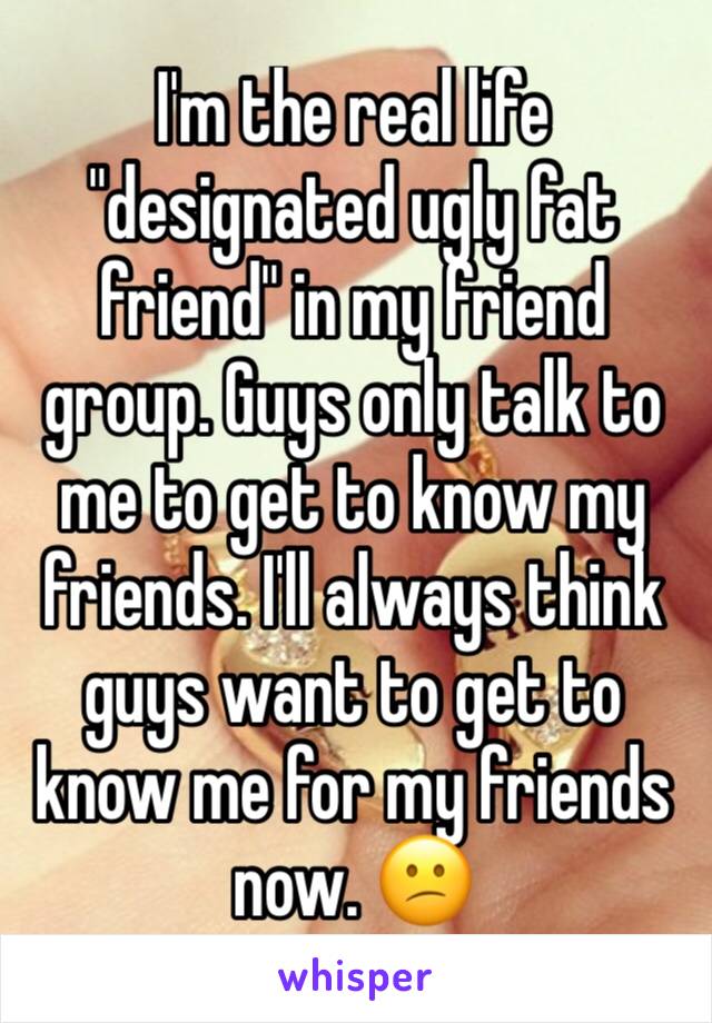 I'm the real life "designated ugly fat friend" in my friend group. Guys only talk to me to get to know my friends. I'll always think guys want to get to know me for my friends now. 😕