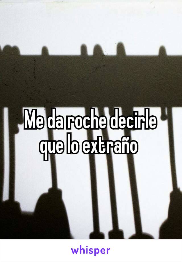 Me da roche decirle que lo extraño 