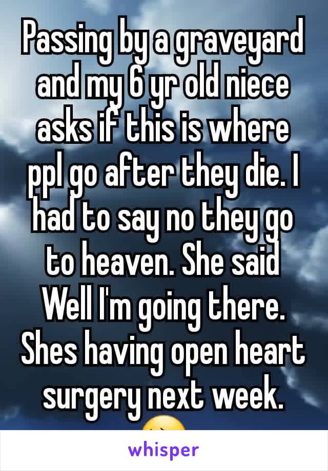 Passing by a graveyard and my 6 yr old niece asks if this is where ppl go after they die. I had to say no they go to heaven. She said Well I'm going there. Shes having open heart surgery next week. 😔