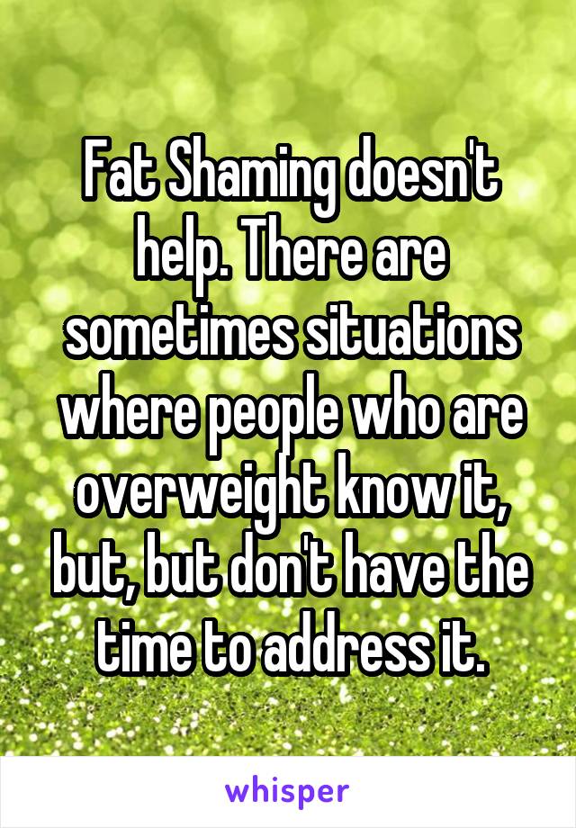 Fat Shaming doesn't help. There are sometimes situations where people who are overweight know it, but, but don't have the time to address it.