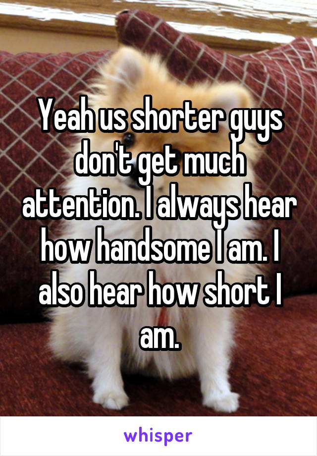 Yeah us shorter guys don't get much attention. I always hear how handsome I am. I also hear how short I am.