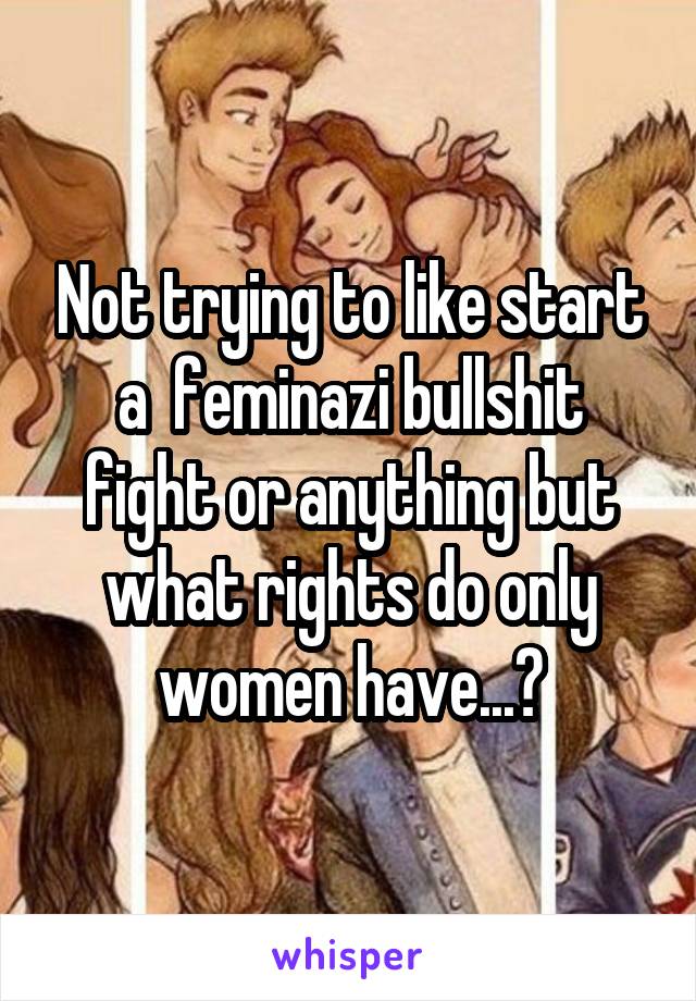 Not trying to like start a  feminazi bullshit fight or anything but what rights do only women have...?