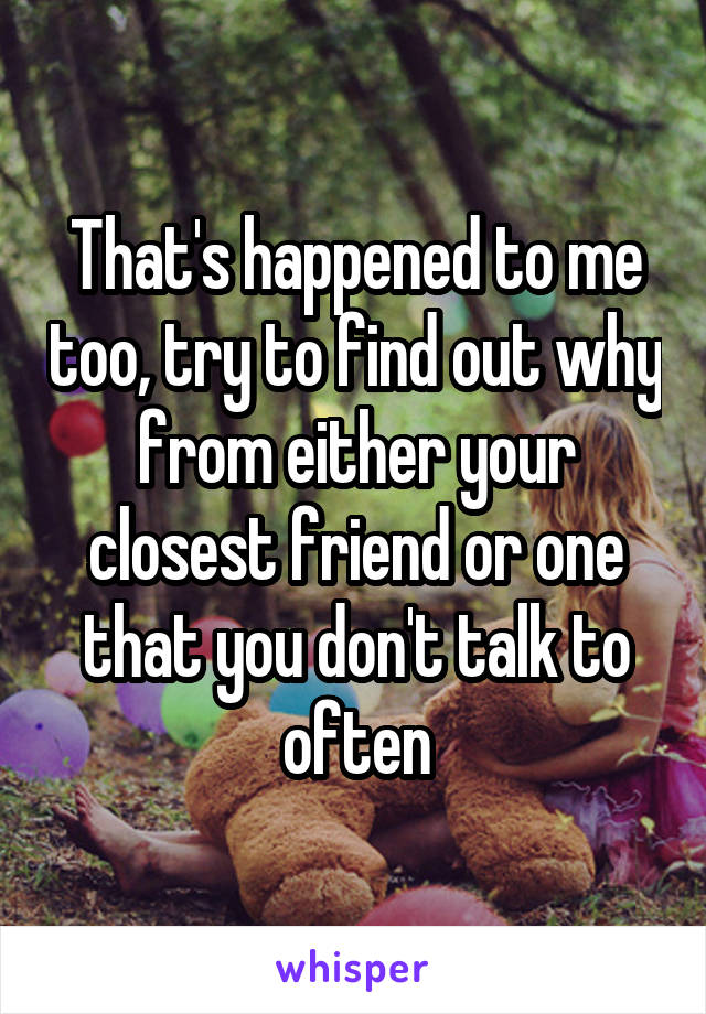 That's happened to me too, try to find out why from either your closest friend or one that you don't talk to often